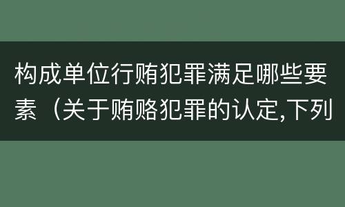 构成单位行贿犯罪满足哪些要素（关于贿赂犯罪的认定,下列哪些选项是正确的）