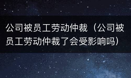公司被员工劳动仲裁（公司被员工劳动仲裁了会受影响吗）