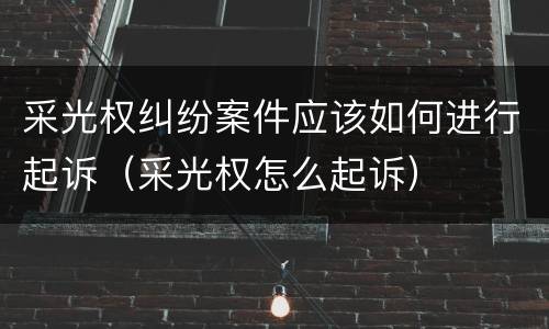 采光权纠纷案件应该如何进行起诉（采光权怎么起诉）
