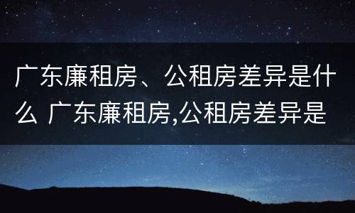 广东廉租房、公租房差异是什么 广东廉租房,公租房差异是什么意思