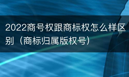 2022商号权跟商标权怎么样区别（商标归属版权号）