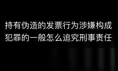 持有伪造的发票行为涉嫌构成犯罪的一般怎么追究刑事责任