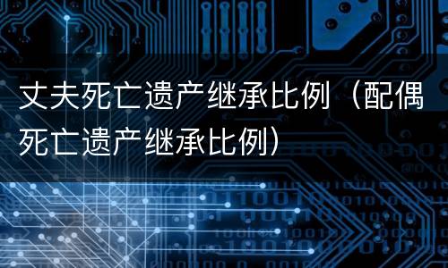丈夫死亡遗产继承比例（配偶死亡遗产继承比例）