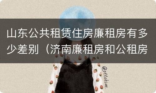 山东公共租赁住房廉租房有多少差别（济南廉租房和公租房的区别）