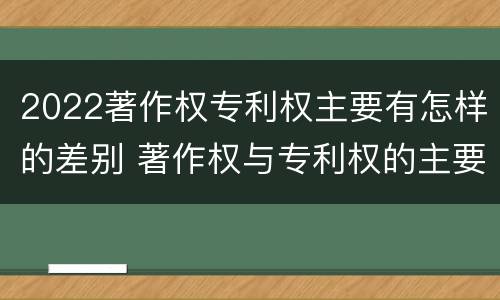 2022著作权专利权主要有怎样的差别 著作权与专利权的主要区别