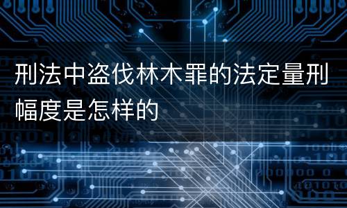 刑法中盗伐林木罪的法定量刑幅度是怎样的