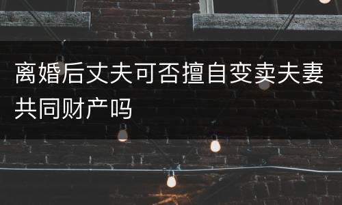 离婚后丈夫可否擅自变卖夫妻共同财产吗