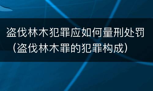 盗伐林木犯罪应如何量刑处罚（盗伐林木罪的犯罪构成）