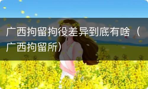 广西拘留拘役差异到底有啥（广西拘留所）