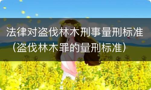 法律对盗伐林木刑事量刑标准（盗伐林木罪的量刑标准）