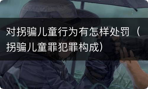 对拐骗儿童行为有怎样处罚（拐骗儿童罪犯罪构成）