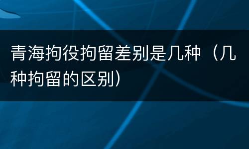 青海拘役拘留差别是几种（几种拘留的区别）