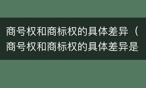 商号权和商标权的具体差异（商号权和商标权的具体差异是）
