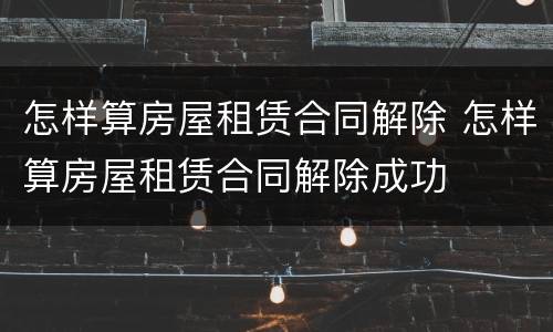 怎样算房屋租赁合同解除 怎样算房屋租赁合同解除成功