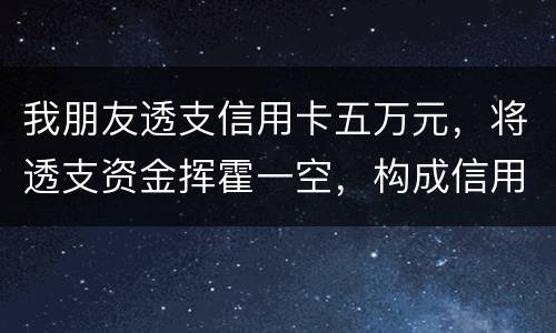 我朋友透支信用卡五万元，将透支资金挥霍一空，构成信用卡诈骗罪吗？会不会被判刑呢