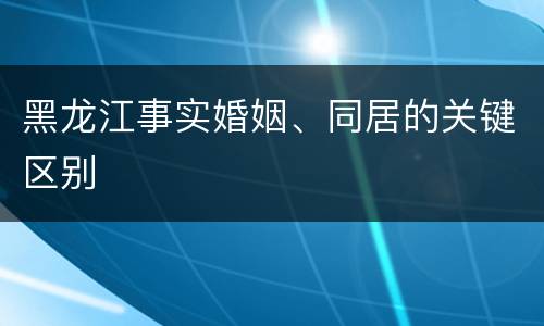 黑龙江事实婚姻、同居的关键区别