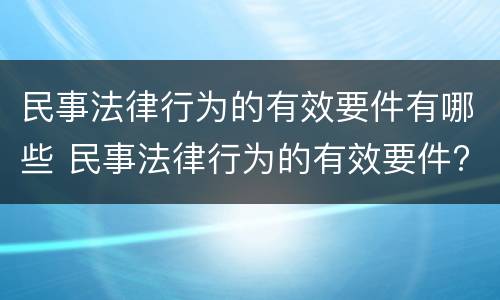 民事法律行为的有效要件有哪些 民事法律行为的有效要件?