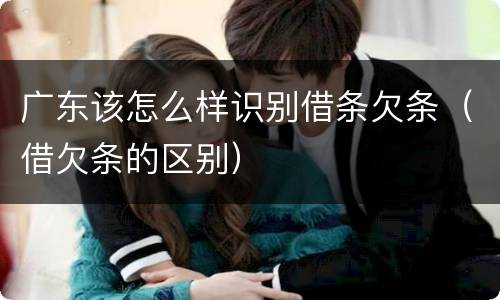 广东该怎么样识别借条欠条（借欠条的区别）