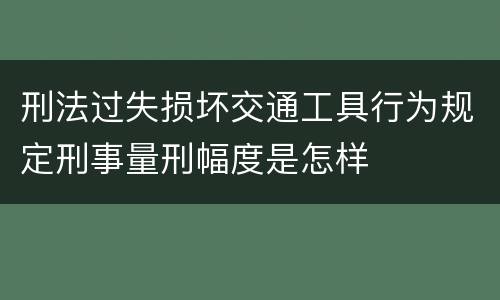刑法过失损坏交通工具行为规定刑事量刑幅度是怎样
