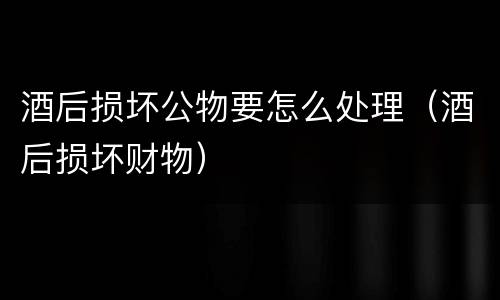 酒后损坏公物要怎么处理（酒后损坏财物）