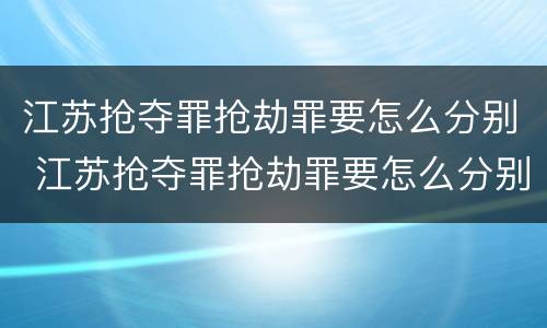 江苏抢夺罪抢劫罪要怎么分别 江苏抢夺罪抢劫罪要怎么分别判决
