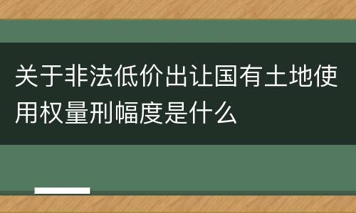 关于非法低价出让国有土地使用权量刑幅度是什么