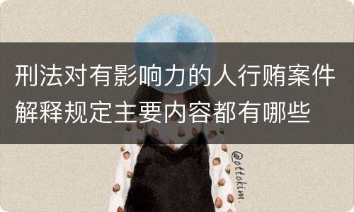 刑法对有影响力的人行贿案件解释规定主要内容都有哪些