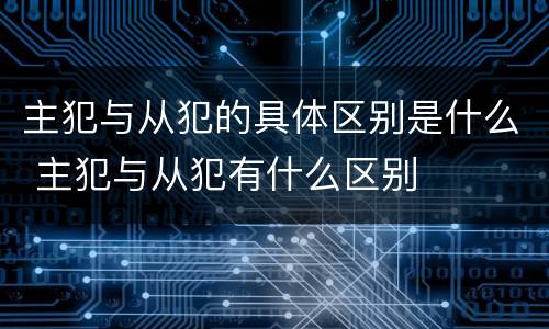 主犯与从犯的具体区别是什么 主犯与从犯有什么区别