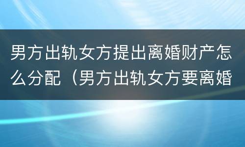 男方出轨女方提出离婚财产怎么分配（男方出轨女方要离婚财产怎么分割）