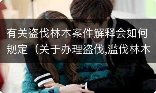 有关盗伐林木案件解释会如何规定（关于办理盗伐,滥伐林木案件应用法律的几个问题的解释）