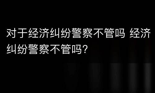 对于经济纠纷警察不管吗 经济纠纷警察不管吗?
