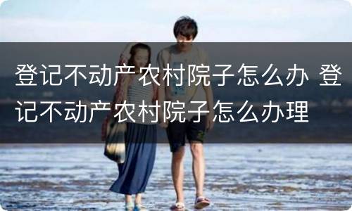 登记不动产农村院子怎么办 登记不动产农村院子怎么办理