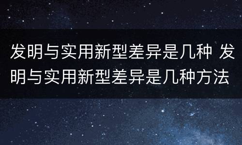 发明与实用新型差异是几种 发明与实用新型差异是几种方法