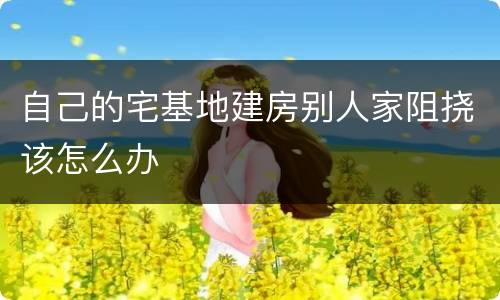 自己的宅基地建房别人家阻挠该怎么办