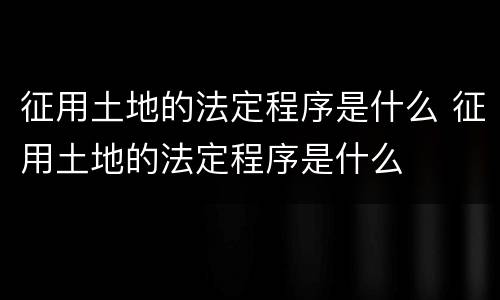 征用土地的法定程序是什么 征用土地的法定程序是什么