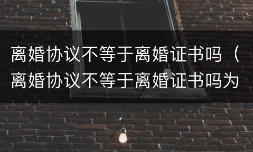 离婚协议不等于离婚证书吗（离婚协议不等于离婚证书吗为什么）