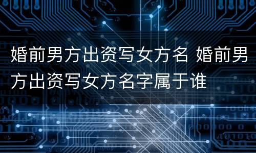 婚前男方出资写女方名 婚前男方出资写女方名字属于谁