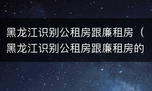 黑龙江识别公租房跟廉租房（黑龙江识别公租房跟廉租房的区别）
