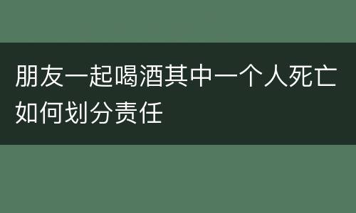 朋友一起喝酒其中一个人死亡如何划分责任