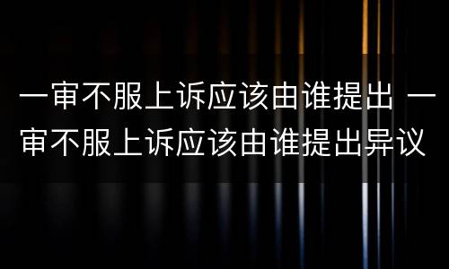 一审不服上诉应该由谁提出 一审不服上诉应该由谁提出异议