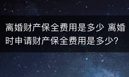 离婚财产保全费用是多少 离婚时申请财产保全费用是多少?