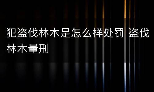犯盗伐林木是怎么样处罚 盗伐林木量刑