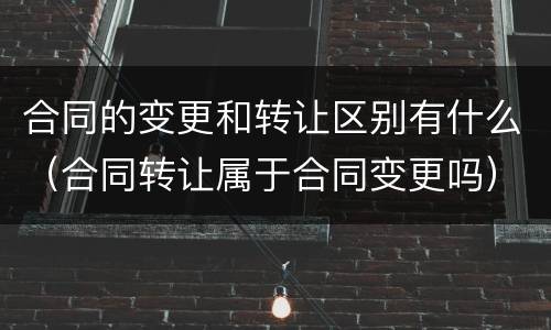 合同的变更和转让区别有什么（合同转让属于合同变更吗）