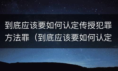 到底应该要如何认定传授犯罪方法罪（到底应该要如何认定传授犯罪方法罪行）