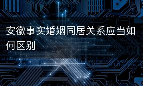 安徽事实婚姻同居关系应当如何区别