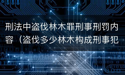 刑法中盗伐林木罪刑事刑罚内容（盗伐多少林木构成刑事犯罪）