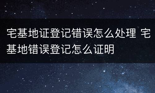 宅基地证登记错误怎么处理 宅基地错误登记怎么证明