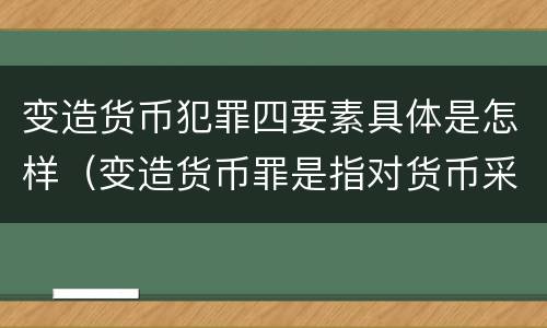 变造货币犯罪四要素具体是怎样（变造货币罪是指对货币采用什么等方法）