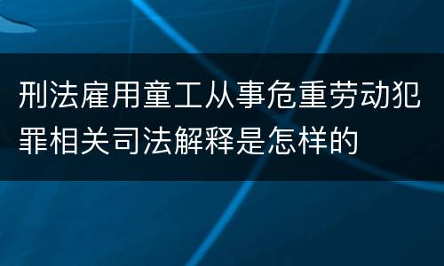 刑法雇用童工从事危重劳动犯罪相关司法解释是怎样的