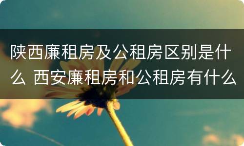 陕西廉租房及公租房区别是什么 西安廉租房和公租房有什么区别